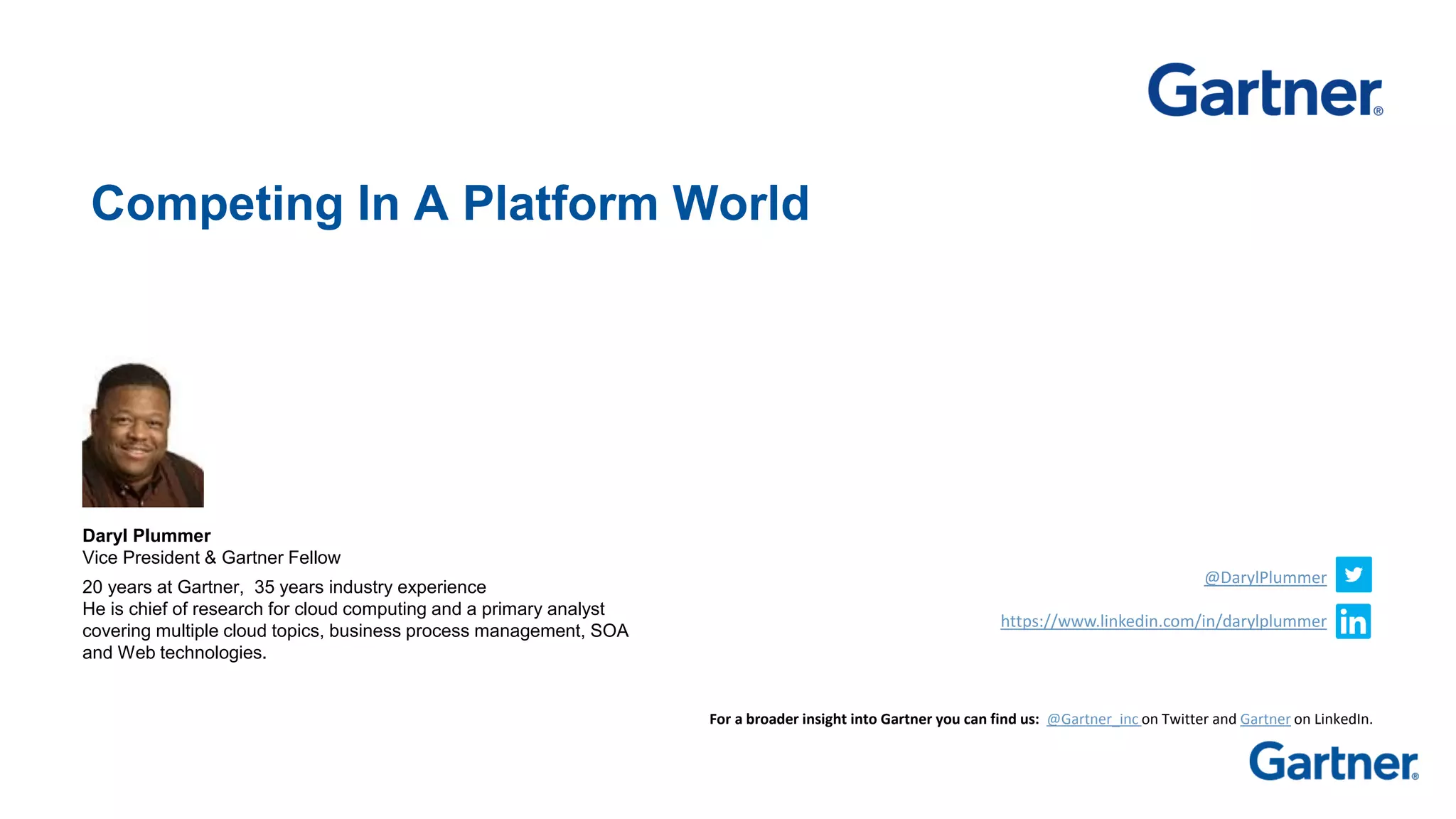 Competing In A Platform World
Daryl Plummer
Vice President & Gartner Fellow
20 years at Gartner, 35 years industry experience
He is chief of research for cloud computing and a primary analyst
covering multiple cloud topics, business process management, SOA
and Web technologies.
For a broader insight into Gartner you can find us: @Gartner_inc on Twitter and Gartner on LinkedIn.
@DarylPlummer
https://www.linkedin.com/in/darylplummer
 