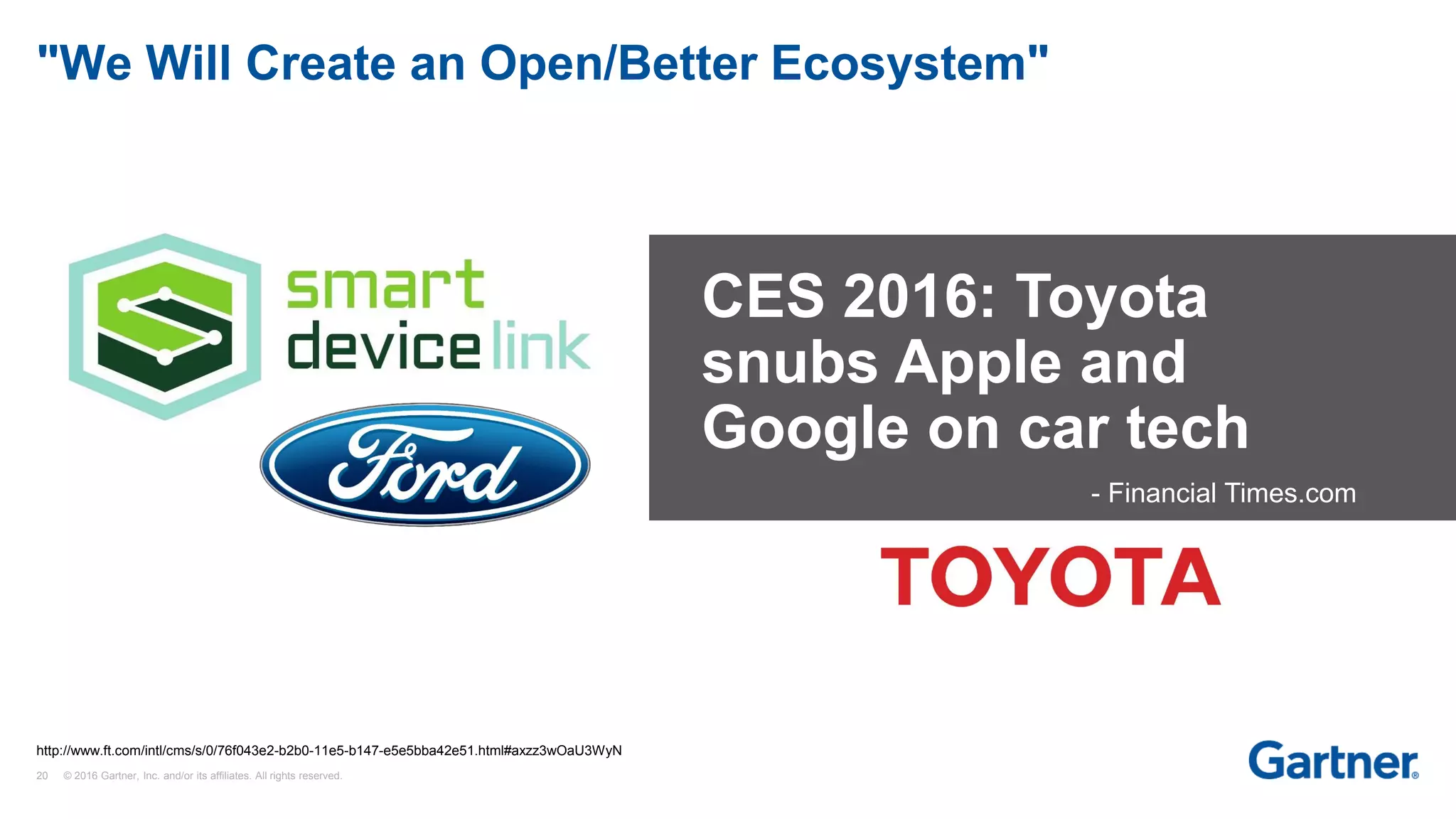 20 © 2016 Gartner, Inc. and/or its affiliates. All rights reserved.
"We Will Create an Open/Better Ecosystem"
CES 2016: Toyota
snubs Apple and
Google on car tech
- Financial Times.com
http://www.ft.com/intl/cms/s/0/76f043e2-b2b0-11e5-b147-e5e5bba42e51.html#axzz3wOaU3WyN
 