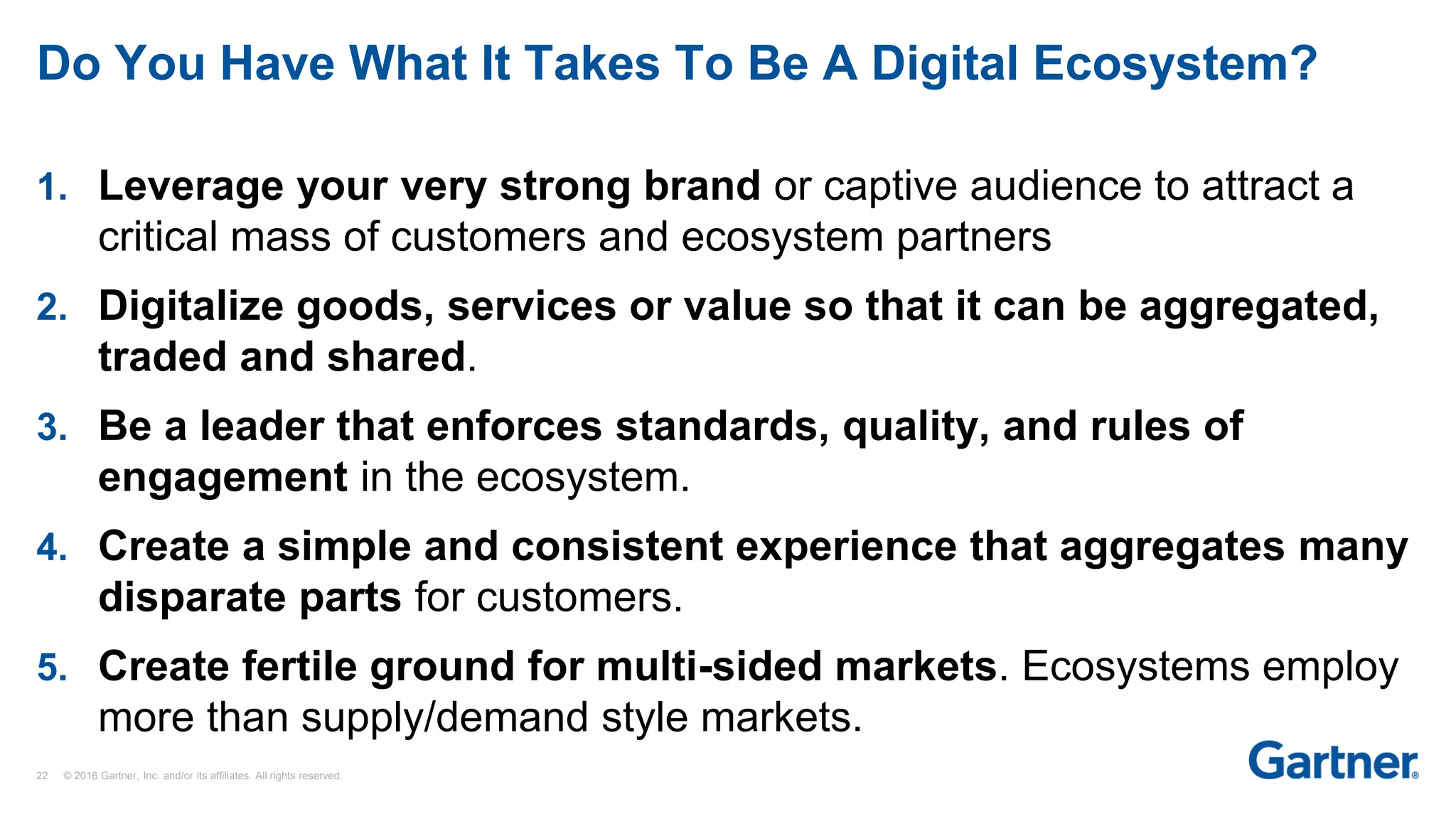22 © 2016 Gartner, Inc. and/or its affiliates. All rights reserved.
Do You Have What It Takes To Be A Digital Ecosystem?
1. Leverage your very strong brand or captive audience to attract a
critical mass of customers and ecosystem partners
2. Digitalize goods, services or value so that it can be aggregated,
traded and shared.
3. Be a leader that enforces standards, quality, and rules of
engagement in the ecosystem.
4. Create a simple and consistent experience that aggregates many
disparate parts for customers.
5. Create fertile ground for multi-sided markets. Ecosystems employ
more than supply/demand style markets.
 