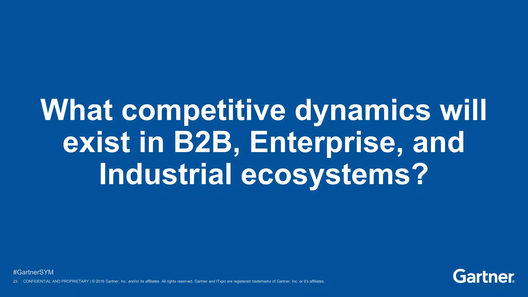 23 © 2016 Gartner, Inc. and/or its affiliates. All rights reserved.
#GartnerSYM
23 CONFIDENTIAL AND PROPRIETARY | © 2016 Gartner, Inc. and/or its affiliates. All rights reserved. Gartner and ITxpo are registered trademarks of Gartner, Inc. or it’s affiliates.
What competitive dynamics will
exist in B2B, Enterprise, and
Industrial ecosystems?
 