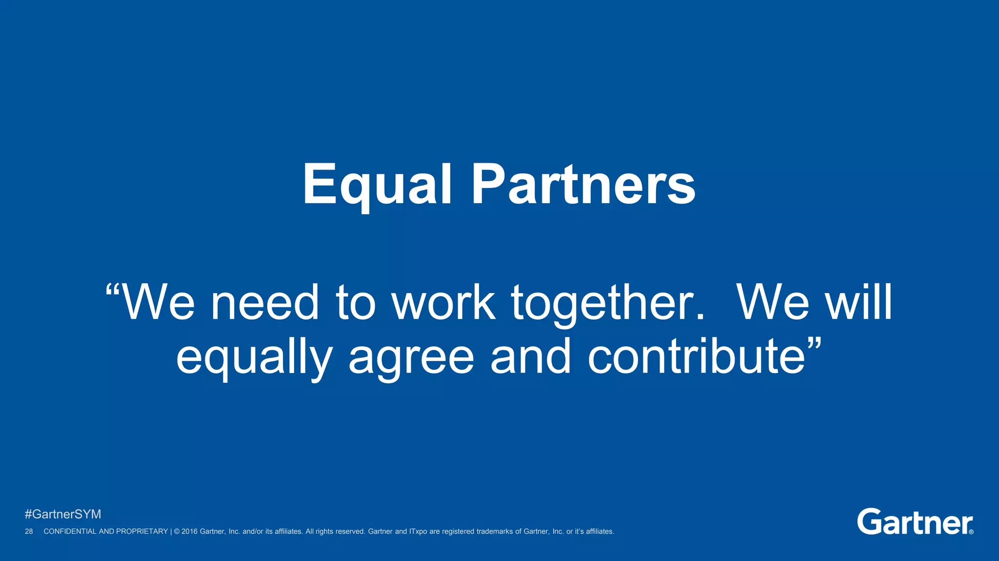 28 © 2016 Gartner, Inc. and/or its affiliates. All rights reserved.
#GartnerSYM
28 CONFIDENTIAL AND PROPRIETARY | © 2016 Gartner, Inc. and/or its affiliates. All rights reserved. Gartner and ITxpo are registered trademarks of Gartner, Inc. or it’s affiliates.
Equal Partners
“We need to work together. We will
equally agree and contribute”
 