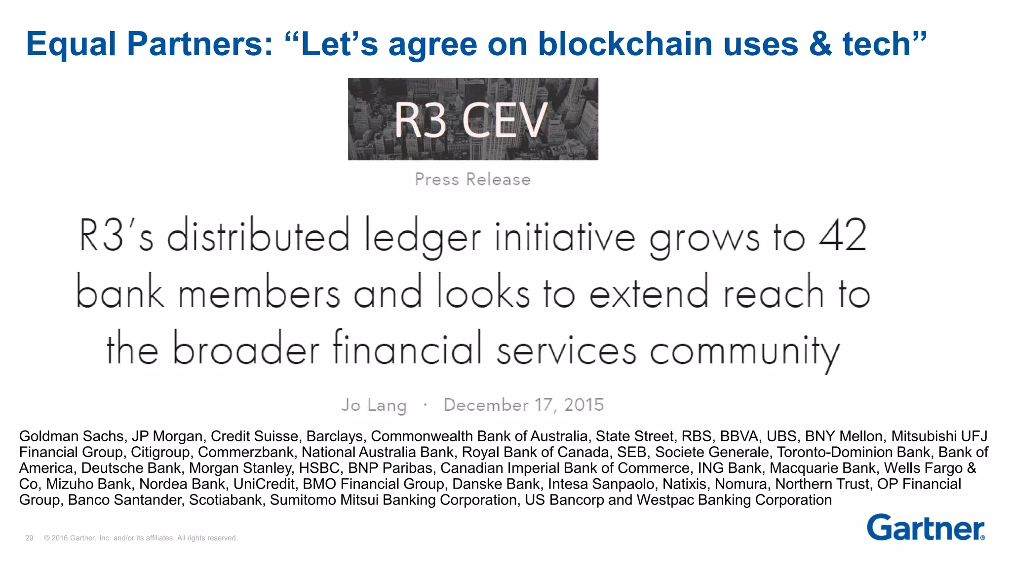 29 © 2016 Gartner, Inc. and/or its affiliates. All rights reserved.
Equal Partners: “Let’s agree on blockchain uses & tech”
Goldman Sachs, JP Morgan, Credit Suisse, Barclays, Commonwealth Bank of Australia, State Street, RBS, BBVA, UBS, BNY Mellon, Mitsubishi UFJ
Financial Group, Citigroup, Commerzbank, National Australia Bank, Royal Bank of Canada, SEB, Societe Generale, Toronto-Dominion Bank, Bank of
America, Deutsche Bank, Morgan Stanley, HSBC, BNP Paribas, Canadian Imperial Bank of Commerce, ING Bank, Macquarie Bank, Wells Fargo &
Co, Mizuho Bank, Nordea Bank, UniCredit, BMO Financial Group, Danske Bank, Intesa Sanpaolo, Natixis, Nomura, Northern Trust, OP Financial
Group, Banco Santander, Scotiabank, Sumitomo Mitsui Banking Corporation, US Bancorp and Westpac Banking Corporation
 