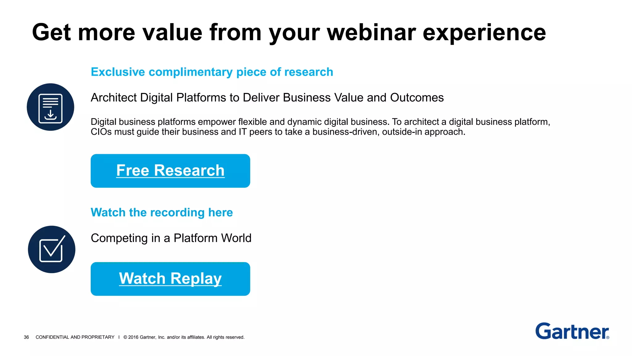 36 CONFIDENTIAL AND PROPRIETARY I © 2016 Gartner, Inc. and/or its affiliates. All rights reserved.
Exclusive complimentary piece of research
Architect Digital Platforms to Deliver Business Value and Outcomes
Digital business platforms empower flexible and dynamic digital business. To architect a digital business platform,
CIOs must guide their business and IT peers to take a business-driven, outside-in approach.
Watch the recording here
Competing in a Platform World
Get more value from your webinar experience
Free Research
Watch Replay
 