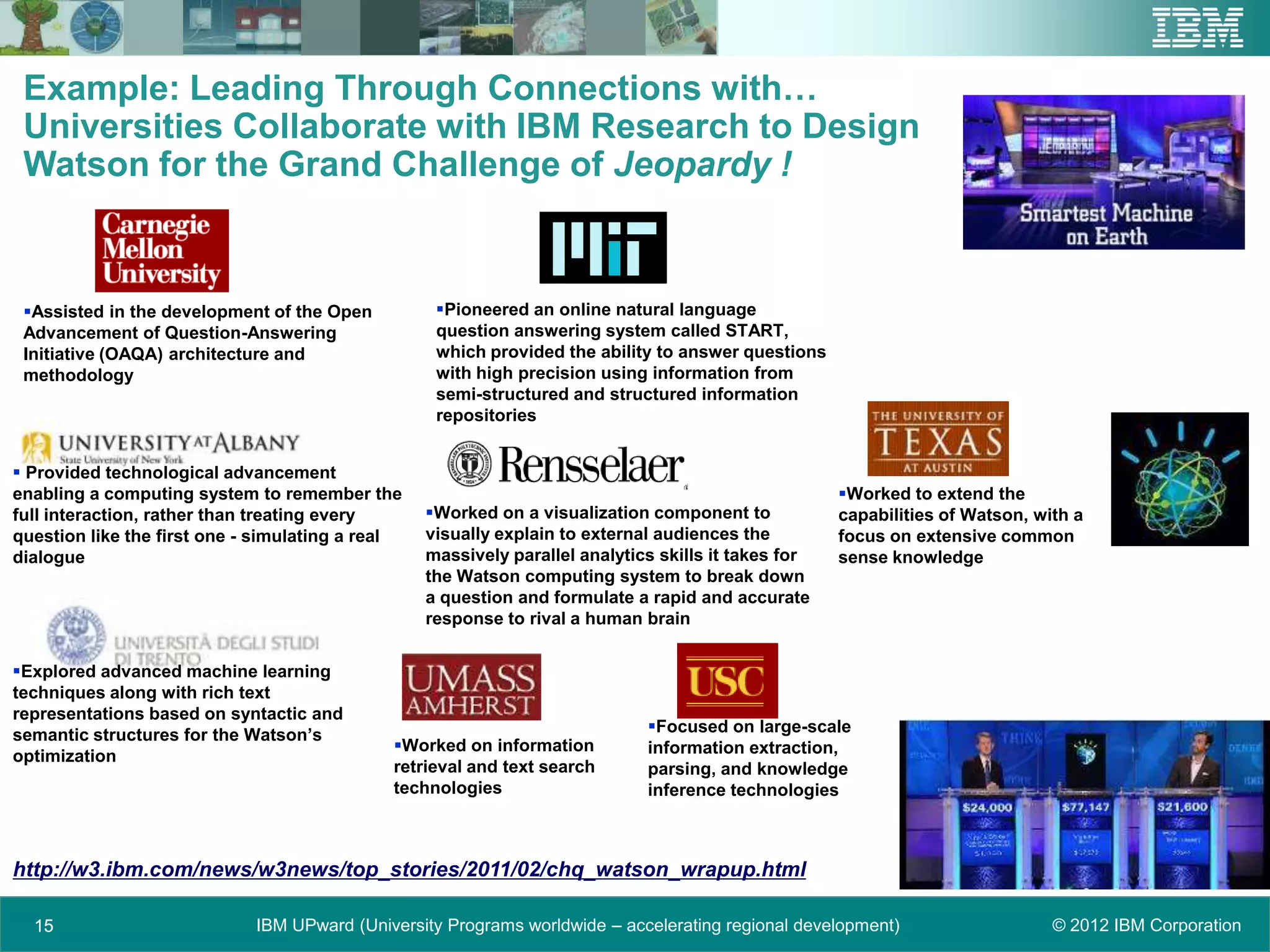 Example: Leading Through Connections with…
 Universities Collaborate with IBM Research to Design
 Watson for the Grand Challenge of Jeopardy !



 Assisted in the development of the Open          Pioneered an online natural language
 Advancement of Question-Answering                 question answering system called START,
 Initiative (OAQA) architecture and                which provided the ability to answer questions
 methodology                                       with high precision using information from
                                                   semi-structured and structured information
                                                   repositories


 Provided technological advancement
enabling a computing system to remember the                                                          Worked to extend the
full interaction, rather than treating every      Worked on a visualization component to            capabilities of Watson, with a
question like the first one - simulating a real   visually explain to external audiences the         focus on extensive common
dialogue                                          massively parallel analytics skills it takes for   sense knowledge
                                                  the Watson computing system to break down
                                                  a question and formulate a rapid and accurate
                                                  response to rival a human brain


Explored advanced machine learning
techniques along with rich text
representations based on syntactic and
semantic structures for the Watson’s                                         Focused on large-scale
                                             Worked on information          information extraction,
optimization
                                             retrieval and text search       parsing, and knowledge
                                             technologies                    inference technologies



http://w3.ibm.com/news/w3news/top_stories/2011/02/chq_watson_wrapup.html

  15                         IBM UPward (University Programs worldwide – accelerating regional development)                    © 2012 IBM Corporation
 