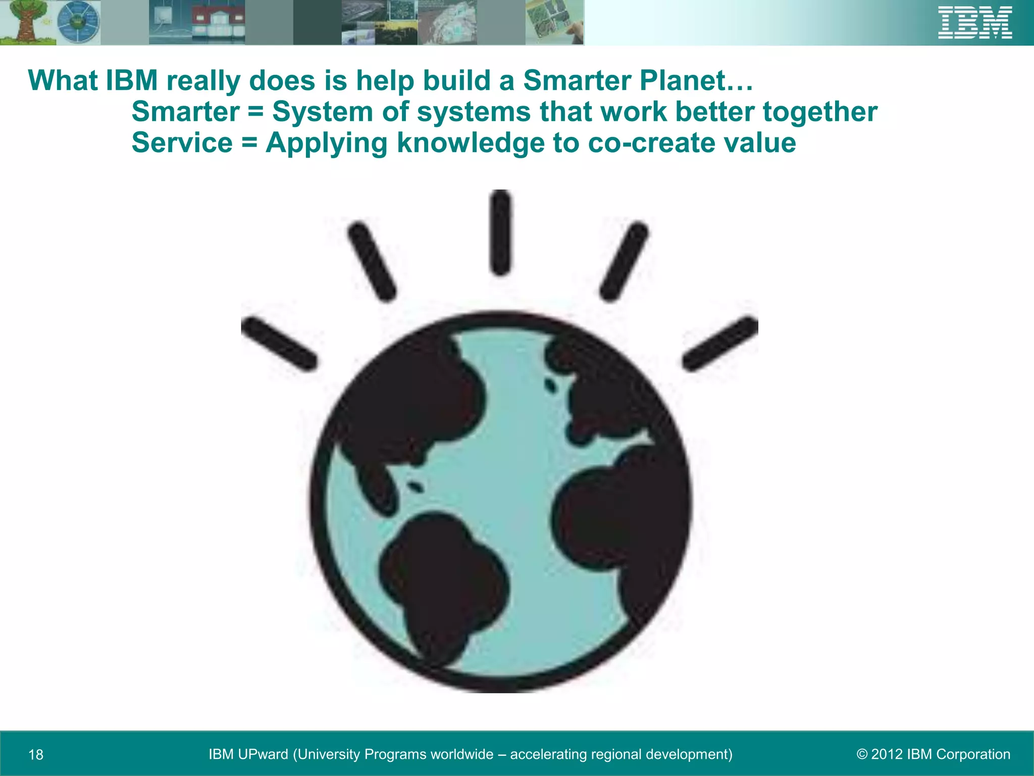 What IBM really does is help build a Smarter Planet…
       Smarter = System of systems that work better together
       Service = Applying knowledge to co-create value




18          IBM UPward (University Programs worldwide – accelerating regional development)   © 2012 IBM Corporation
 