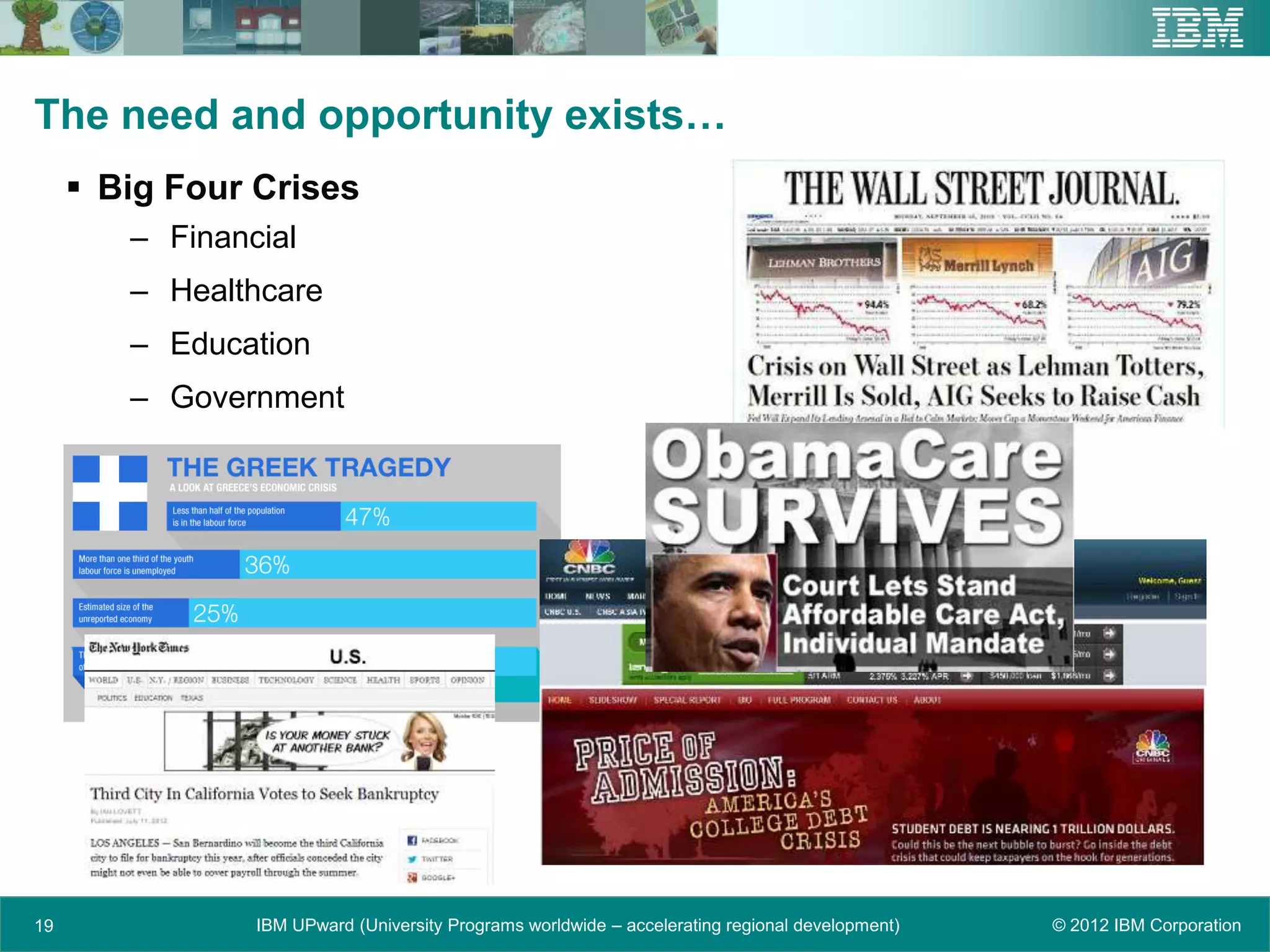 The need and opportunity exists…
      Big Four Crises
        – Financial
        – Healthcare
        – Education
        – Government




19              IBM UPward (University Programs worldwide – accelerating regional development)   © 2012 IBM Corporation
 