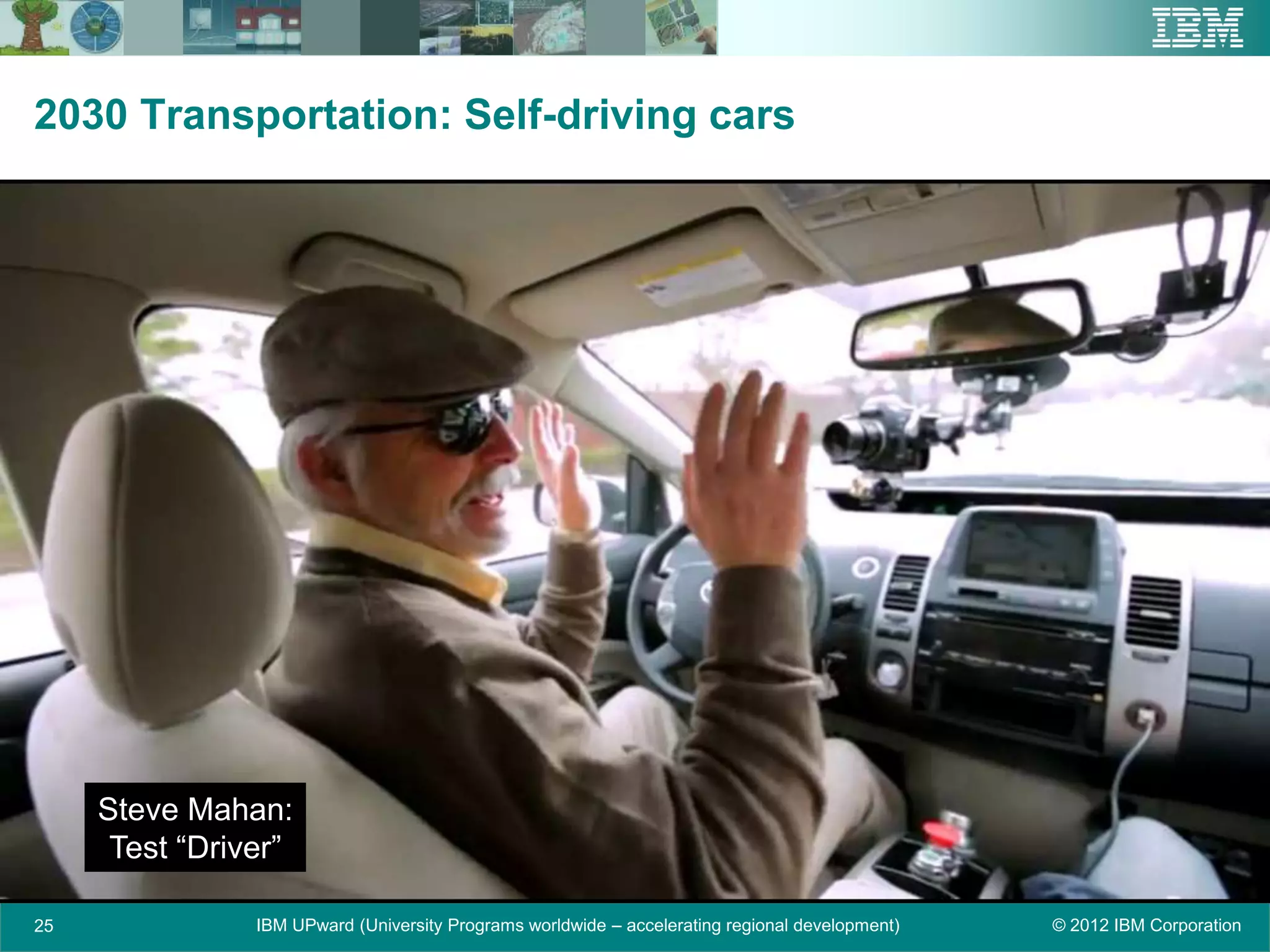 2030 Transportation: Self-driving cars




     Steve Mahan:
      Test “Driver”

25              IBM UPward (University Programs worldwide – accelerating regional development)   © 2012 IBM Corporation
 