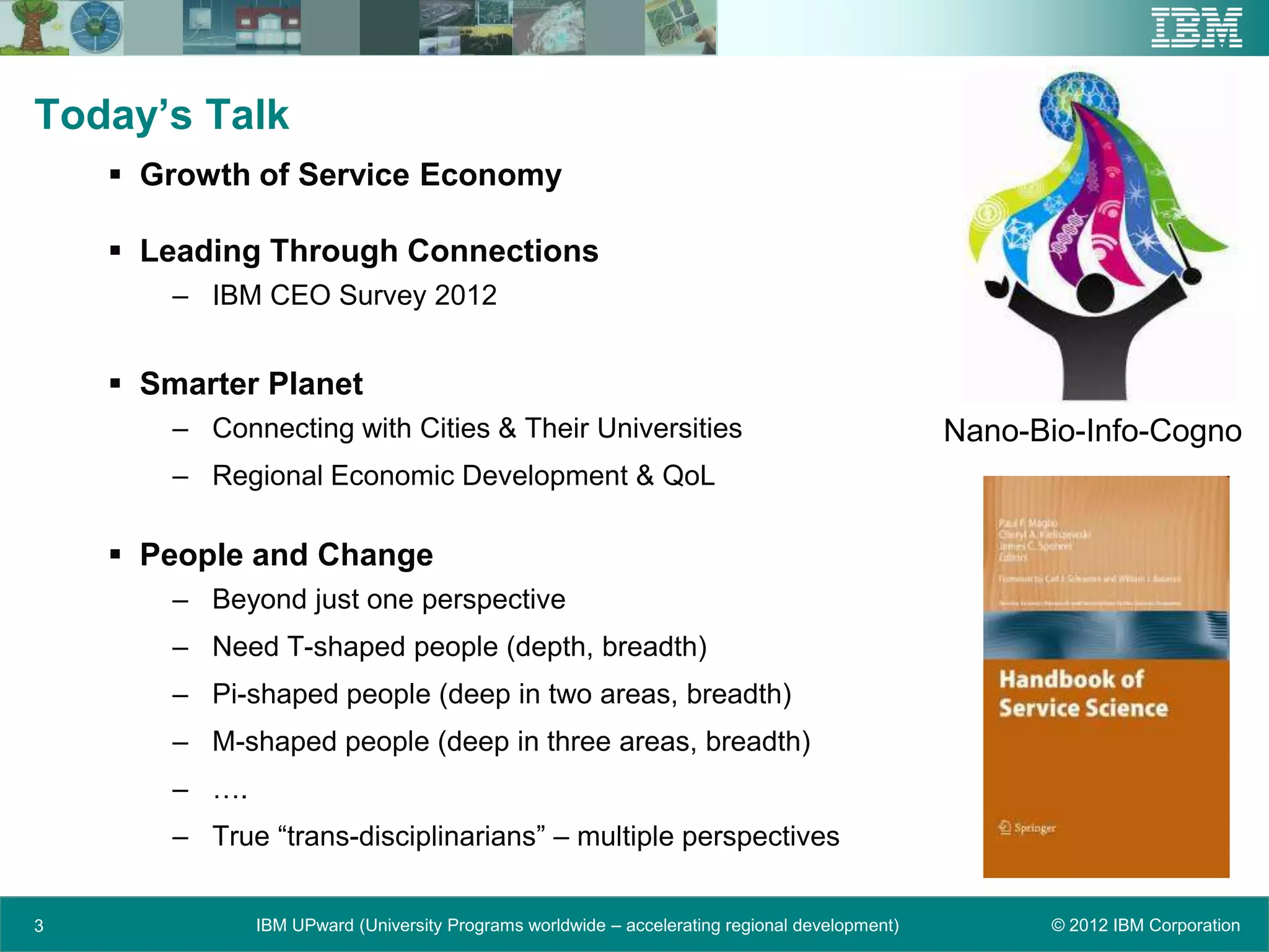 Today’s Talk
     Growth of Service Economy

     Leading Through Connections
        – IBM CEO Survey 2012


     Smarter Planet
        – Connecting with Cities & Their Universities                                           Nano-Bio-Info-Cogno
        – Regional Economic Development & QoL

     People and Change
        – Beyond just one perspective
        – Need T-shaped people (depth, breadth)
        – Pi-shaped people (deep in two areas, breadth)
        – M-shaped people (deep in three areas, breadth)
        – ….
        – True “trans-disciplinarians” – multiple perspectives


3              IBM UPward (University Programs worldwide – accelerating regional development)         © 2012 IBM Corporation
 