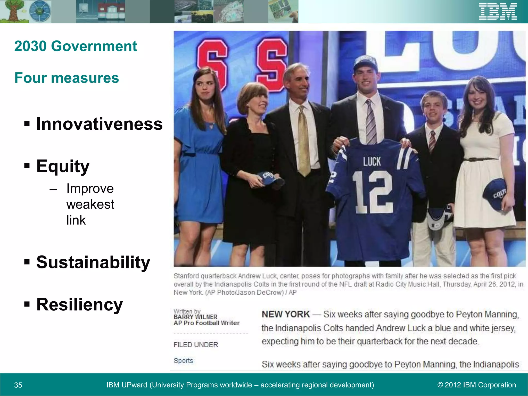 2030 Government

Four measures


      Innovativeness

      Equity
        – Improve
          weakest
          link


      Sustainability

      Resiliency



35              IBM UPward (University Programs worldwide – accelerating regional development)   © 2012 IBM Corporation
 