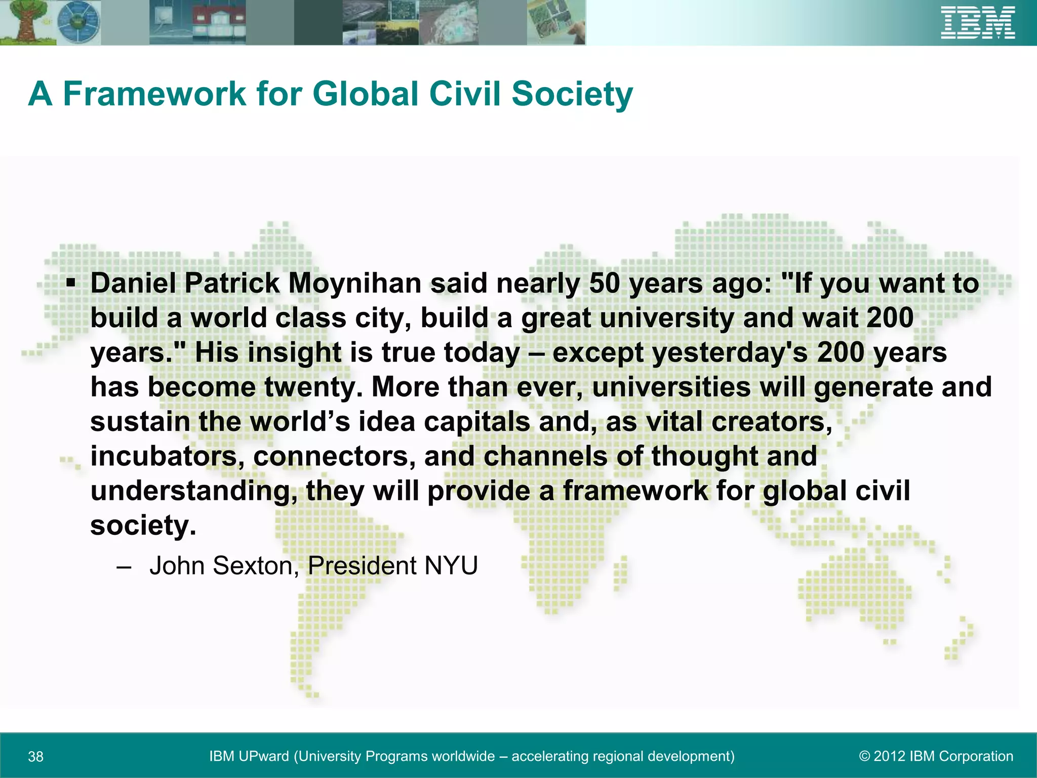 A Framework for Global Civil Society




      Daniel Patrick Moynihan said nearly 50 years ago: "If you want to
       build a world class city, build a great university and wait 200
       years." His insight is true today – except yesterday's 200 years
       has become twenty. More than ever, universities will generate and
       sustain the world’s idea capitals and, as vital creators,
       incubators, connectors, and channels of thought and
       understanding, they will provide a framework for global civil
       society.
        – John Sexton, President NYU




38             IBM UPward (University Programs worldwide – accelerating regional development)   © 2012 IBM Corporation
 