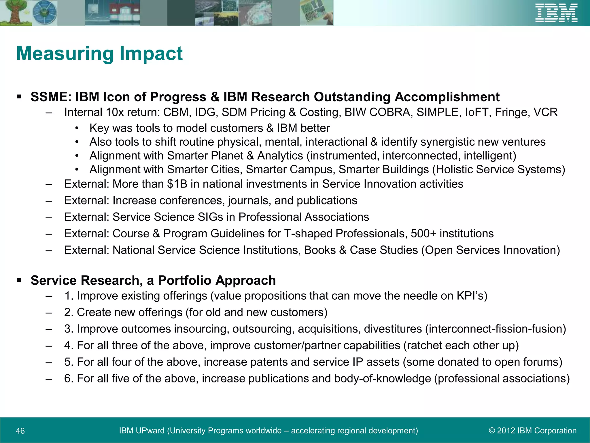 Measuring Impact

 SSME: IBM Icon of Progress & IBM Research Outstanding Accomplishment
     –   Internal 10x return: CBM, IDG, SDM Pricing & Costing, BIW COBRA, SIMPLE, IoFT, Fringe, VCR
           • Key was tools to model customers & IBM better
           • Also tools to shift routine physical, mental, interactional & identify synergistic new ventures
           • Alignment with Smarter Planet & Analytics (instrumented, interconnected, intelligent)
           • Alignment with Smarter Cities, Smarter Campus, Smarter Buildings (Holistic Service Systems)
     –   External: More than $1B in national investments in Service Innovation activities
     –   External: Increase conferences, journals, and publications
     –   External: Service Science SIGs in Professional Associations
     –   External: Course & Program Guidelines for T-shaped Professionals, 500+ institutions
     –   External: National Service Science Institutions, Books & Case Studies (Open Services Innovation)

 Service Research, a Portfolio Approach
     –   1. Improve existing offerings (value propositions that can move the needle on KPI’s)
     –   2. Create new offerings (for old and new customers)
     –   3. Improve outcomes insourcing, outsourcing, acquisitions, divestitures (interconnect-fission-fusion)
     –   4. For all three of the above, improve customer/partner capabilities (ratchet each other up)
     –   5. For all four of the above, increase patents and service IP assets (some donated to open forums)
     –   6. For all five of the above, increase publications and body-of-knowledge (professional associations)



46                 IBM UPward (University Programs worldwide – accelerating regional development)   © 2012 IBM Corporation
 