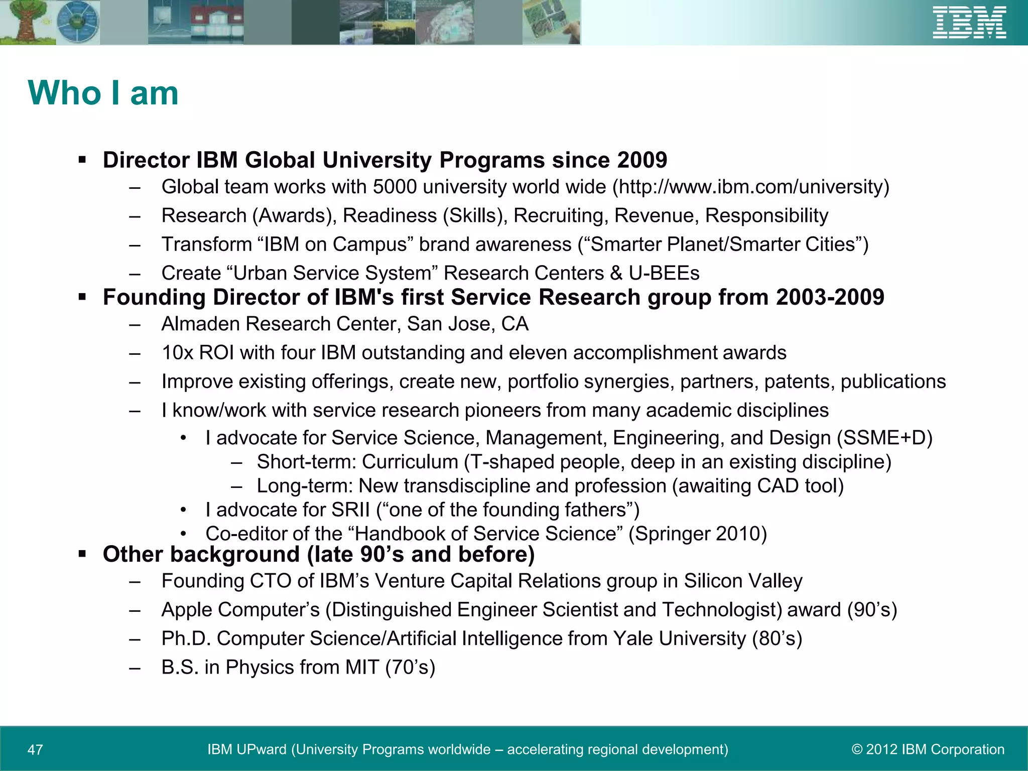 Who I am
      Director IBM Global University Programs since 2009
         –   Global team works with 5000 university world wide (http://www.ibm.com/university)
         –   Research (Awards), Readiness (Skills), Recruiting, Revenue, Responsibility
         –   Transform “IBM on Campus” brand awareness (“Smarter Planet/Smarter Cities”)
         –   Create “Urban Service System” Research Centers & U-BEEs
      Founding Director of IBM's first Service Research group from 2003-2009
         –   Almaden Research Center, San Jose, CA
         –   10x ROI with four IBM outstanding and eleven accomplishment awards
         –   Improve existing offerings, create new, portfolio synergies, partners, patents, publications
         –   I know/work with service research pioneers from many academic disciplines
                • I advocate for Service Science, Management, Engineering, and Design (SSME+D)
                     – Short-term: Curriculum (T-shaped people, deep in an existing discipline)
                     – Long-term: New transdiscipline and profession (awaiting CAD tool)
                • I advocate for SRII (“one of the founding fathers”)
                • Co-editor of the “Handbook of Service Science” (Springer 2010)
      Other background (late 90’s and before)
         –   Founding CTO of IBM’s Venture Capital Relations group in Silicon Valley
         –   Apple Computer’s (Distinguished Engineer Scientist and Technologist) award (90’s)
         –   Ph.D. Computer Science/Artificial Intelligence from Yale University (80’s)
         –   B.S. in Physics from MIT (70’s)



47                IBM UPward (University Programs worldwide – accelerating regional development)   © 2012 IBM Corporation
 