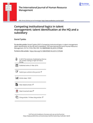 Full Terms & Conditions of access and use can be found at
https://www.tandfonline.com/action/journalInformation?journalCode=rijh20
The International Journal of Human Resource
Management
ISSN: (Print) (Online) Journal homepage: https://www.tandfonline.com/loi/rijh20
Competing institutional logics in talent
management: talent identification at the HQ and a
subsidiary
Daniel Tyskbo
To cite this article: Daniel Tyskbo (2021) Competing institutional logics in talent management:
talent identification at the HQ and a subsidiary, The International Journal of Human Resource
Management, 32:10, 2150-2184, DOI: 10.1080/09585192.2019.1579248
To link to this article: https://doi.org/10.1080/09585192.2019.1579248
© 2019 The Author(s). Published by Informa
UK Limited, trading as Taylor & Francis
Group.
Published online: 01 Mar 2019.
Submit your article to this journal
Article views: 10541
View related articles
View Crossmark data
Citing articles: 14 View citing articles
 