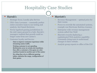 Hospitality Case Studies
 Harrah’s
 Strategic focus; Loyalty plus Service
 CEO: Gary Loveman – constantly pushes
entire executive team to use testing and
analysis, fact-based decisions.
 Newly legalized gaming jurisdictions in
the mid-1990s ground to a halt, Harrah’s
managers realized that growth could no
longer come from new casino’s
 Customer loyalty and Service
 Data to improve customer experience while
streaming casino traffic.
 Waiting customer is not spending.
Bottlenecks occur at certain slot machines,
they offer a customer a free game at a slot
machine located at another part of the casino
 Ho wling they sit at a different gaming
tables, optimize the range, configuration of
their games
 Marriott’s
 Revenue Management – optimal price for
their rooms
 Power to override the automated systems,
example was Hurricane Katrina evacuees
 Enterprise wide revenue management
system called One Yield
 Marriott rewards deploying a
sophisticated Web analytics capability.
Constantly doing tests to understand
changes to their website.
 Analytic group reports to office of the CIO
 