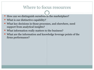 Where to focus resources
 How can we distinguish ourselves in the marketplace?
 What is our distinctive capability?
 What key decisions in those processes, and elsewhere, need
support from analytical insights?
 What information really matters to the business?
 What are the information and knowledge leverage points of the
firms performance?
 