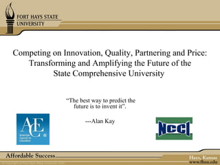 Competing on Innovation, Quality, Partnering and Price:
   Transforming and Amplifying the Future of the
          State Comprehensive University


               “The best way to predict the
                 future is to invent it”.

                      ---Alan Kay
 