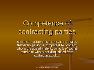 Competence of contracting parties Section 11 of the Indian contract act states that every person is competent to contract, who is the  age of majority  ,who is of  sound mind  and who is  not disqualified from contracting by law 