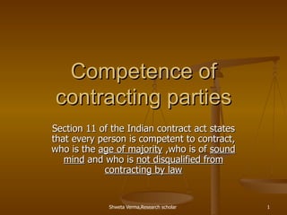 Competence of contracting parties Section 11 of the Indian contract act states that every person is competent to contract, who is the  age of majority  ,who is of  sound mind  and who is  not disqualified from contracting by law 