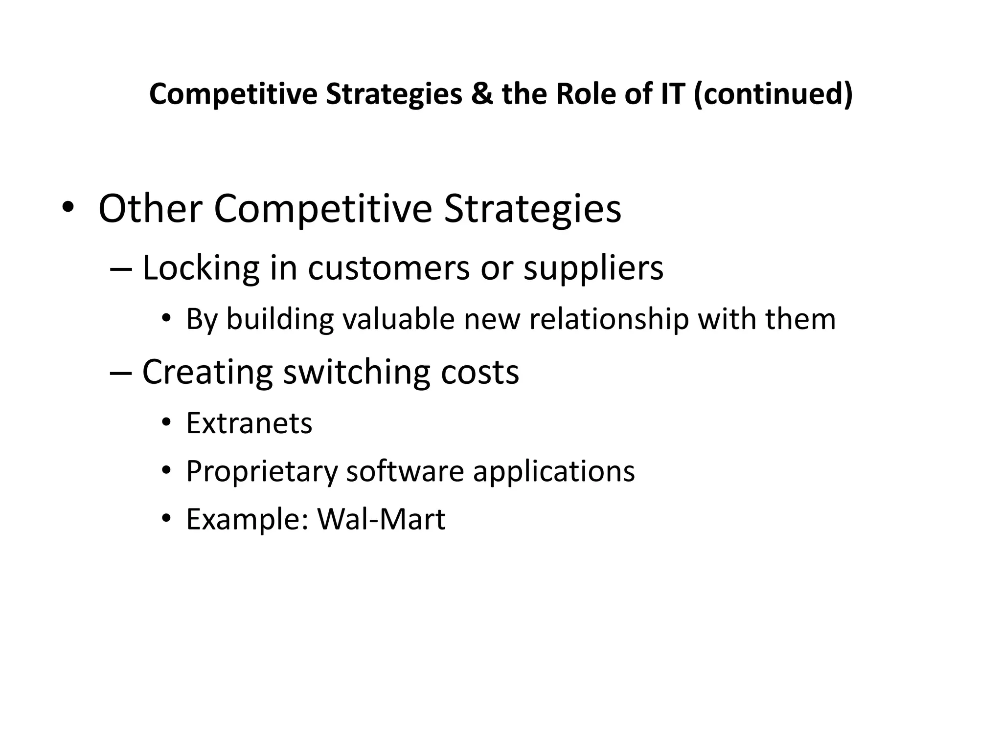 Competitive Strategies & the Role of IT (continued)


• Other Competitive Strategies
  – Locking in customers or suppliers
     • By building valuable new relationship with them
  – Creating switching costs
     • Extranets
     • Proprietary software applications
     • Example: Wal-Mart
 