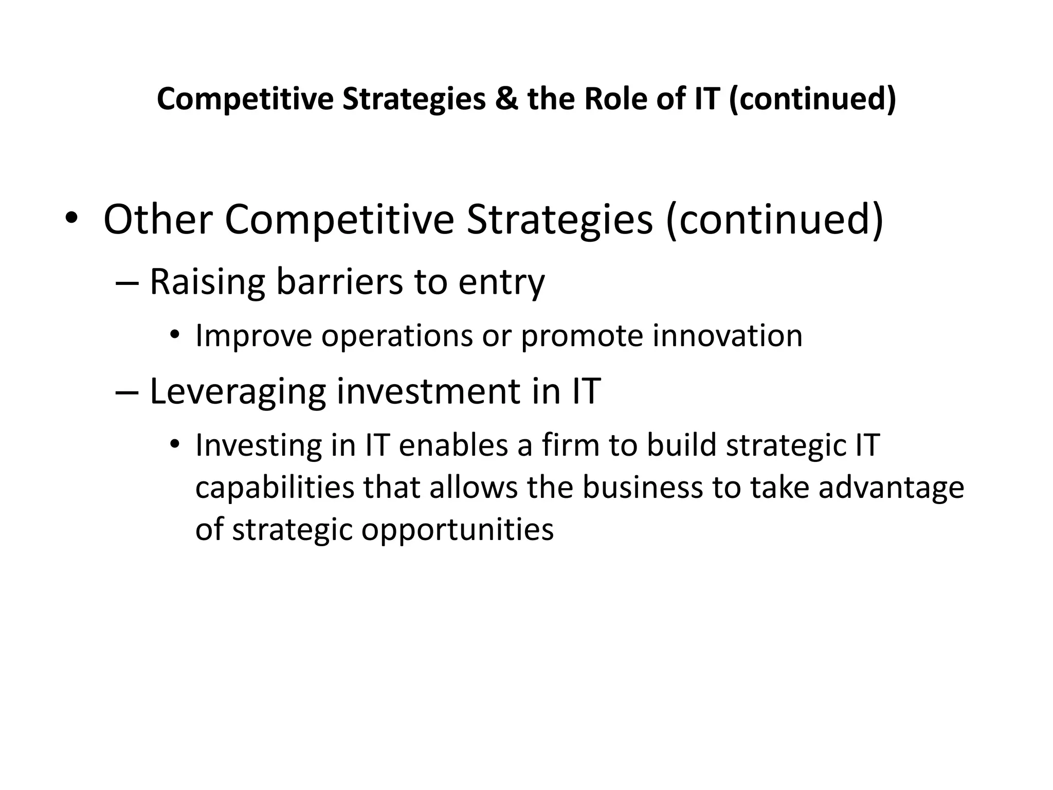 Competitive Strategies & the Role of IT (continued)


• Other Competitive Strategies (continued)
  – Raising barriers to entry
     • Improve operations or promote innovation
  – Leveraging investment in IT
     • Investing in IT enables a firm to build strategic IT
       capabilities that allows the business to take advantage
       of strategic opportunities
 