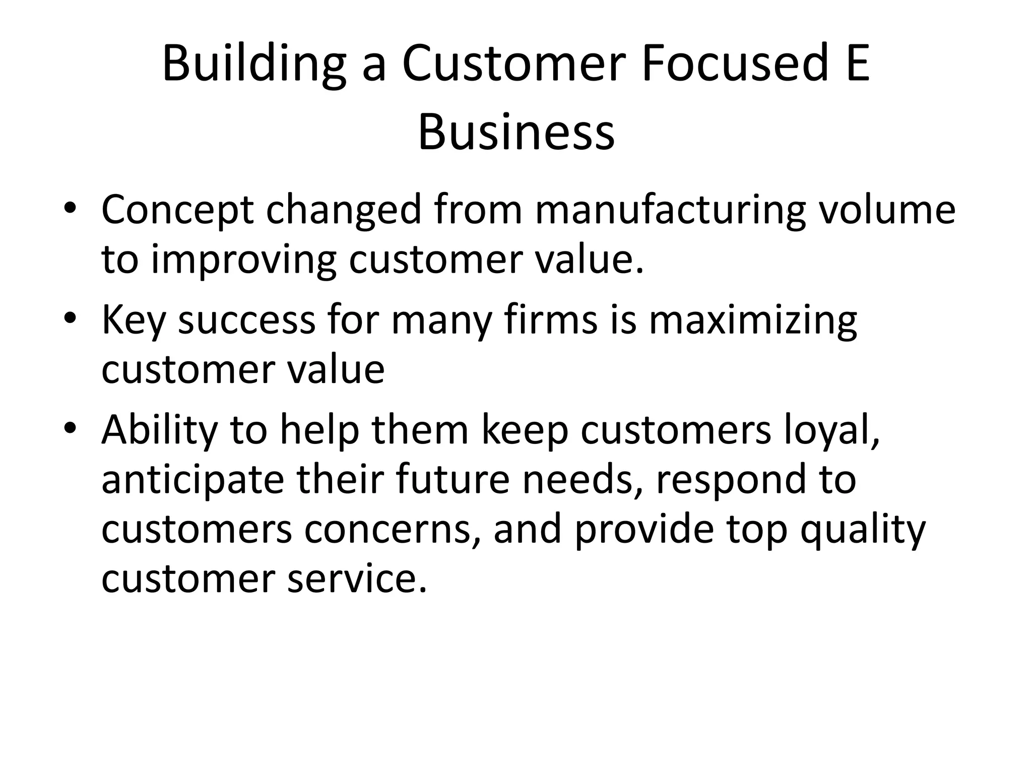 Building a Customer Focused E
               Business
• Concept changed from manufacturing volume
  to improving customer value.
• Key success for many firms is maximizing
  customer value
• Ability to help them keep customers loyal,
  anticipate their future needs, respond to
  customers concerns, and provide top quality
  customer service.
 