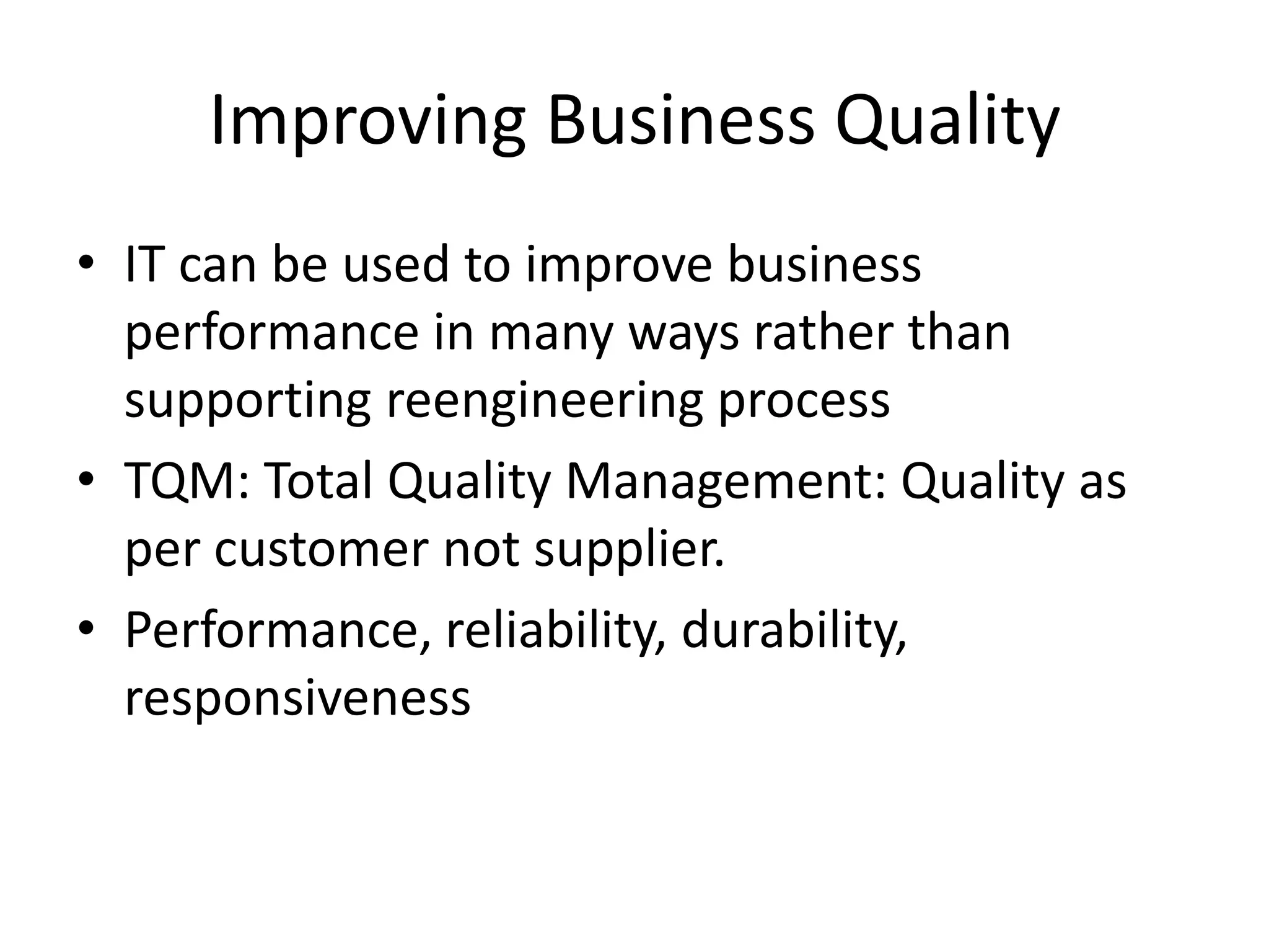 Improving Business Quality
• IT can be used to improve business
  performance in many ways rather than
  supporting reengineering process
• TQM: Total Quality Management: Quality as
  per customer not supplier.
• Performance, reliability, durability,
  responsiveness
 