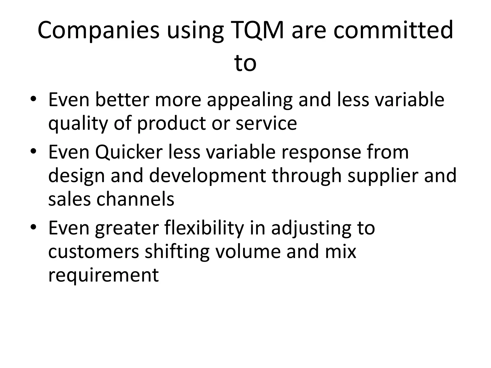 Companies using TQM are committed
                to
• Even better more appealing and less variable
  quality of product or service
• Even Quicker less variable response from
  design and development through supplier and
  sales channels
• Even greater flexibility in adjusting to
  customers shifting volume and mix
  requirement
 