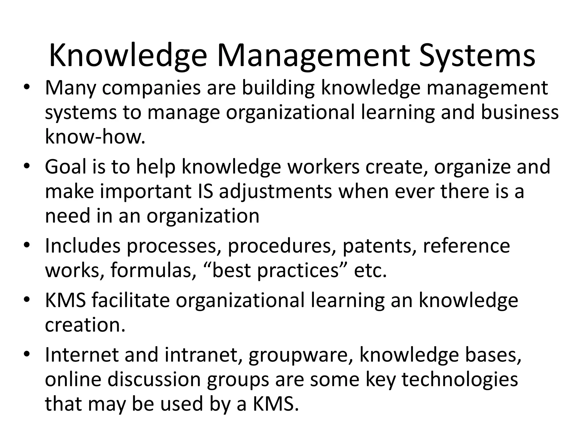 Knowledge Management Systems
• Many companies are building knowledge management
  systems to manage organizational learning and business
  know-how.
• Goal is to help knowledge workers create, organize and
  make important IS adjustments when ever there is a
  need in an organization
• Includes processes, procedures, patents, reference
  works, formulas, “best practices” etc.
• KMS facilitate organizational learning an knowledge
  creation.
• Internet and intranet, groupware, knowledge bases,
  online discussion groups are some key technologies
  that may be used by a KMS.
 