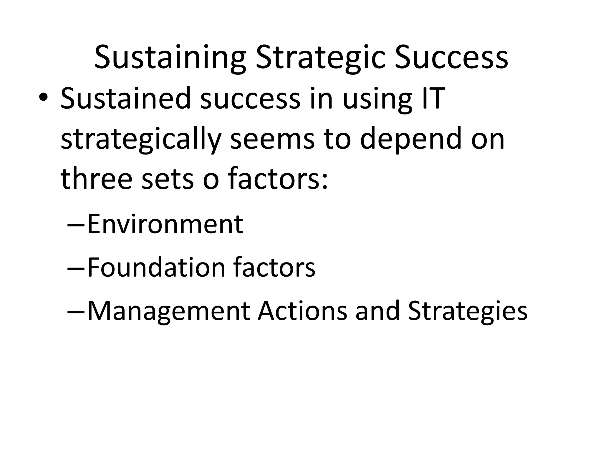 Sustaining Strategic Success
• Sustained success in using IT
  strategically seems to depend on
  three sets o factors:
  –Environment
  –Foundation factors
  –Management Actions and Strategies
 