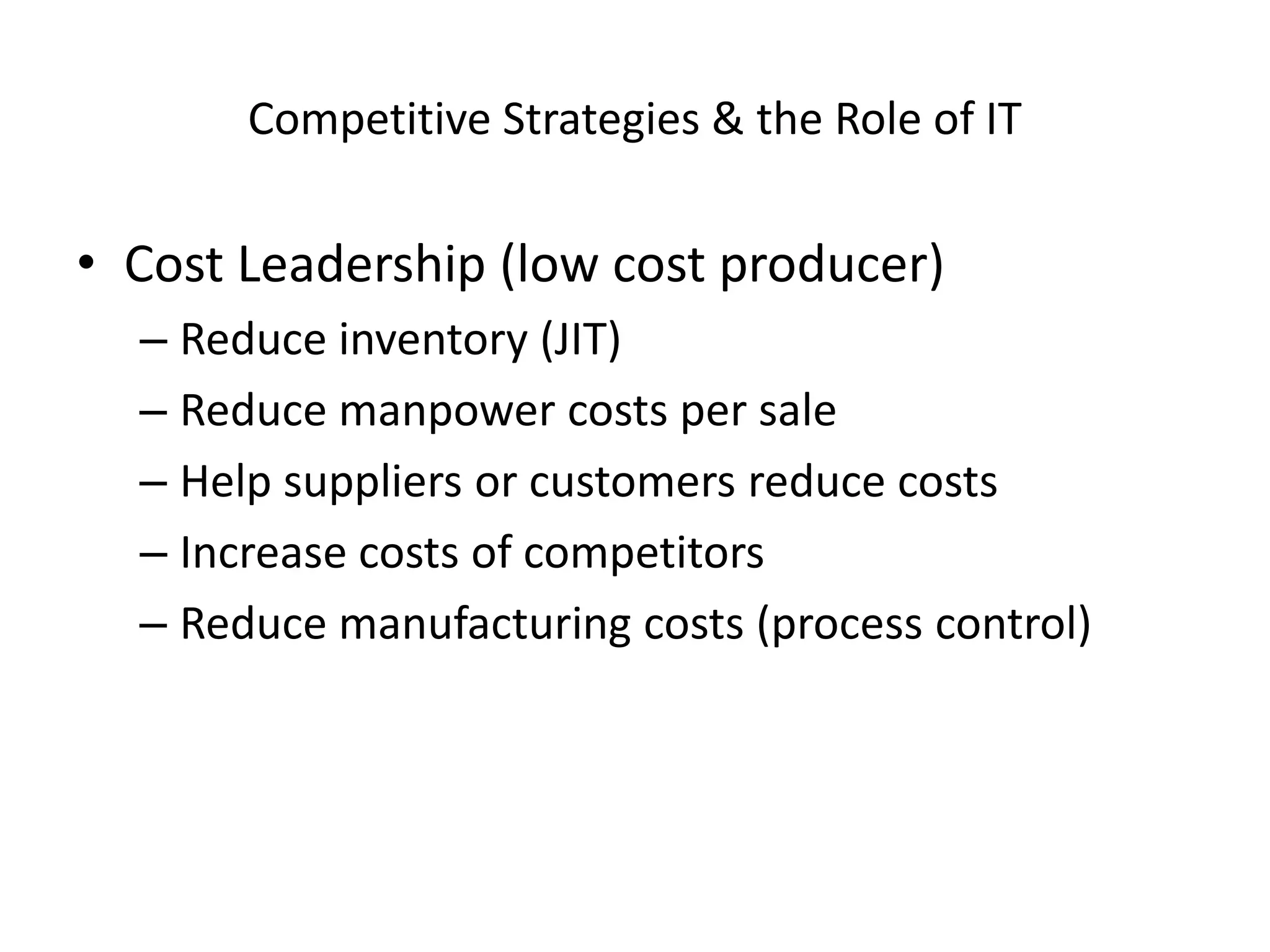 Competitive Strategies & the Role of IT

• Cost Leadership (low cost producer)
  – Reduce inventory (JIT)
  – Reduce manpower costs per sale
  – Help suppliers or customers reduce costs
  – Increase costs of competitors
  – Reduce manufacturing costs (process control)
 