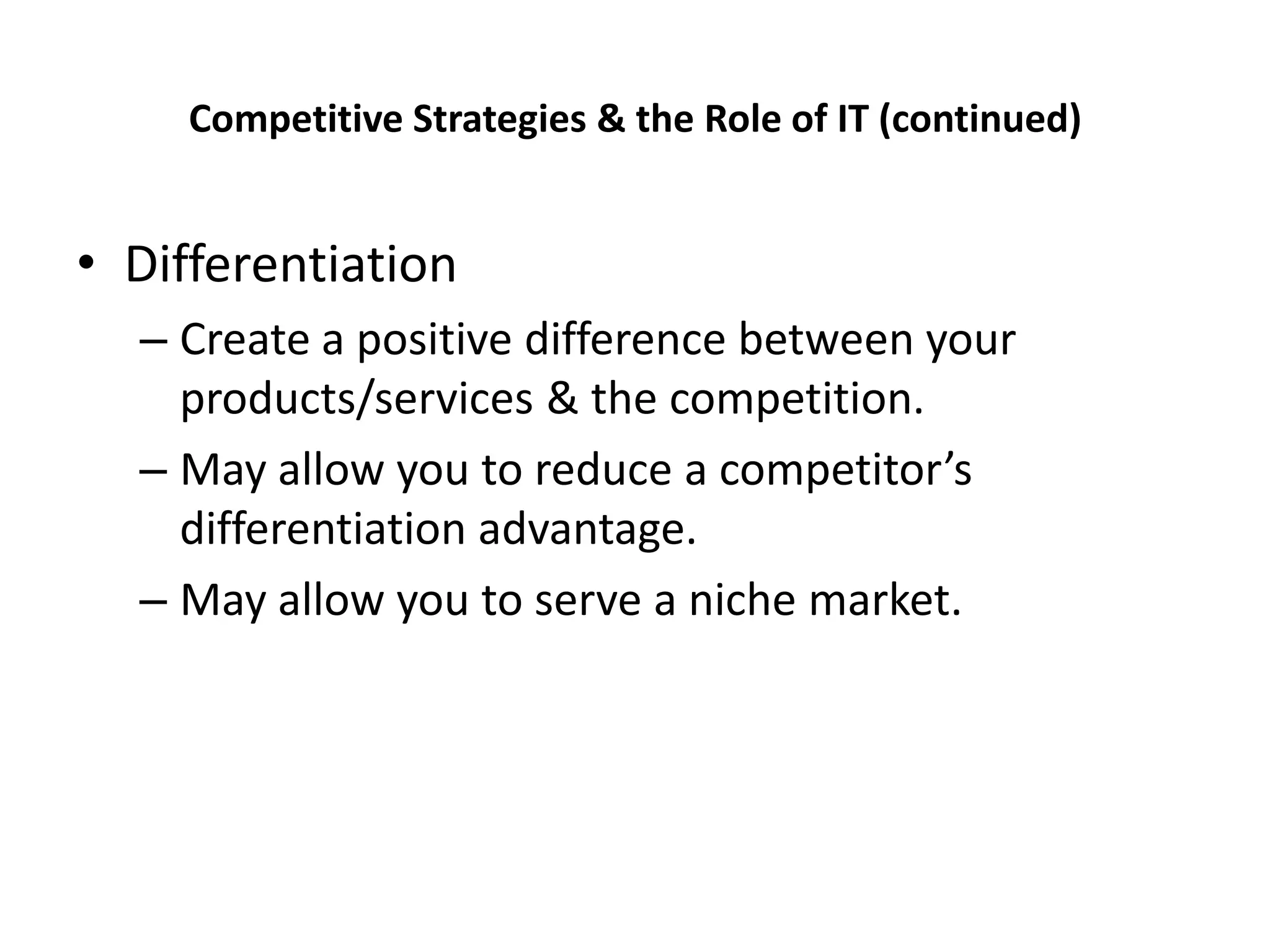 Competitive Strategies & the Role of IT (continued)


• Differentiation
  – Create a positive difference between your
    products/services & the competition.
  – May allow you to reduce a competitor’s
    differentiation advantage.
  – May allow you to serve a niche market.
 