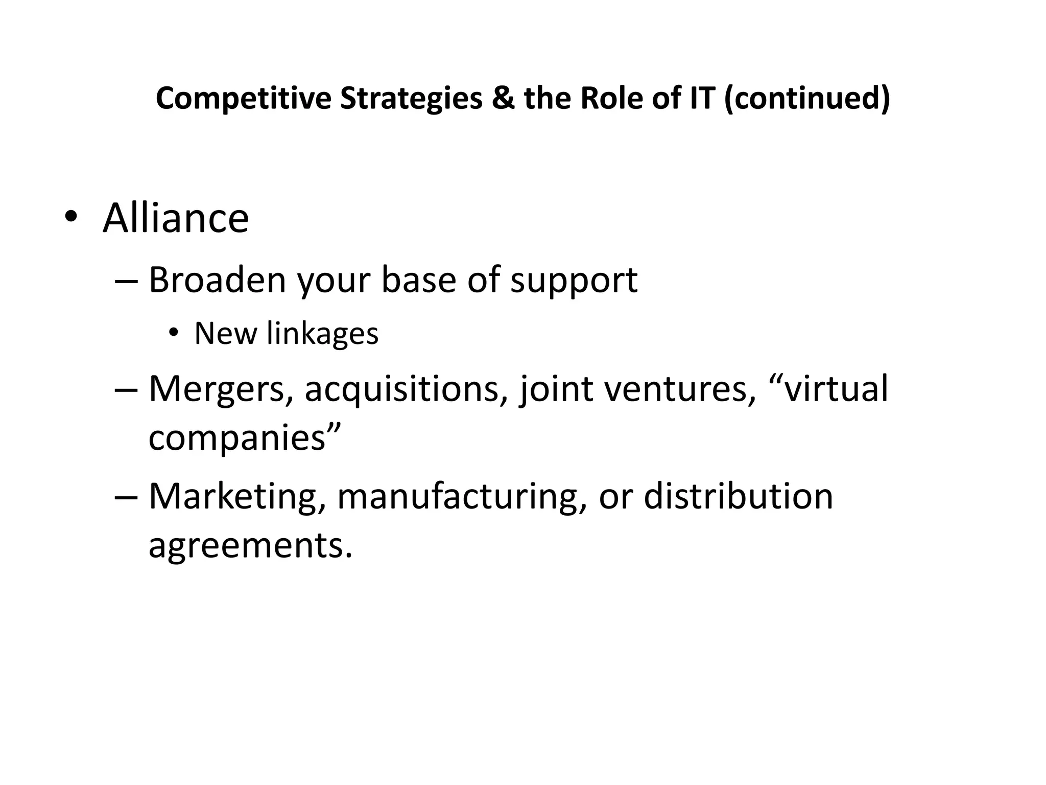 Competitive Strategies & the Role of IT (continued)


• Alliance
  – Broaden your base of support
     • New linkages
  – Mergers, acquisitions, joint ventures, “virtual
    companies”
  – Marketing, manufacturing, or distribution
    agreements.
 