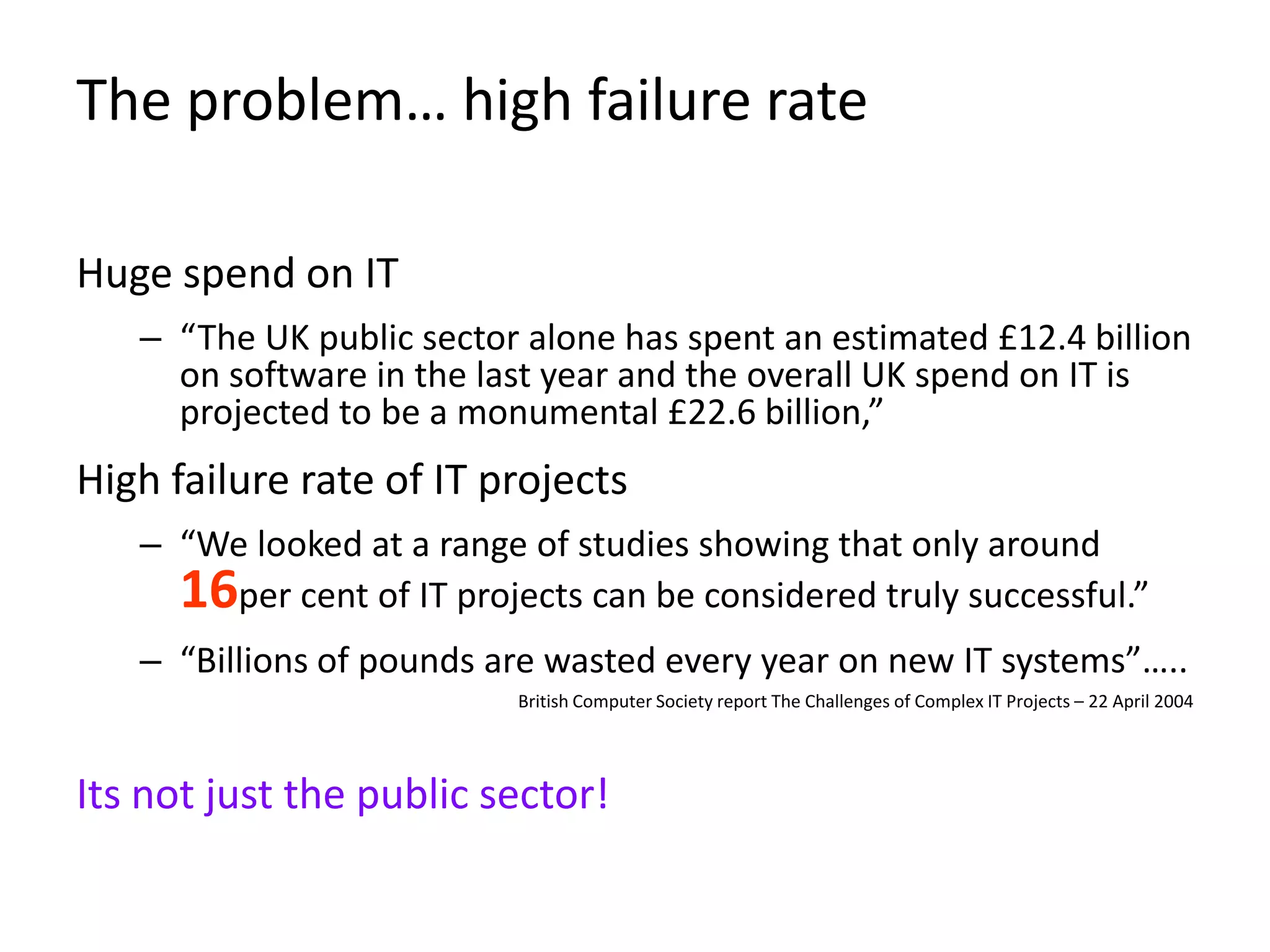 The problem… high failure rate

Huge spend on IT
   – “The UK public sector alone has spent an estimated £12.4 billion
     on software in the last year and the overall UK spend on IT is
     projected to be a monumental £22.6 billion,”
High failure rate of IT projects
   – “We looked at a range of studies showing that only around
     16per cent of IT projects can be considered truly successful.”
   – “Billions of pounds are wasted every year on new IT systems”…..
                          British Computer Society report The Challenges of Complex IT Projects – 22 April 2004




Its not just the public sector!
 
