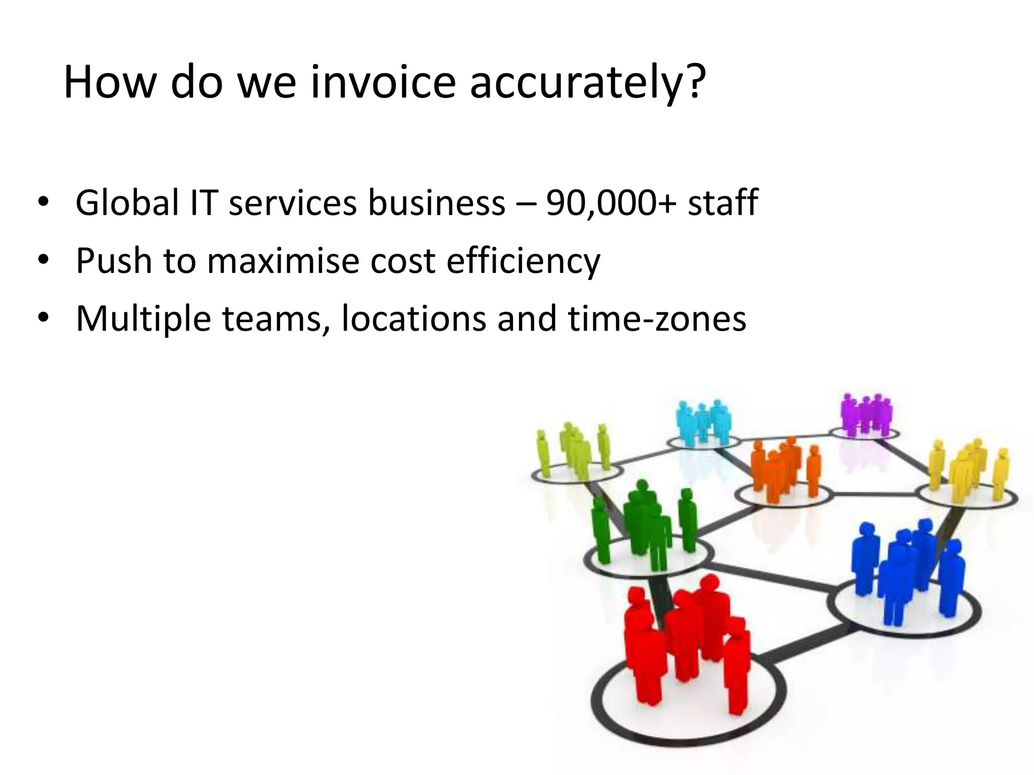 How do we invoice accurately?

• Global IT services business – 90,000+ staff
• Push to maximise cost efficiency
• Multiple teams, locations and time-zones
 