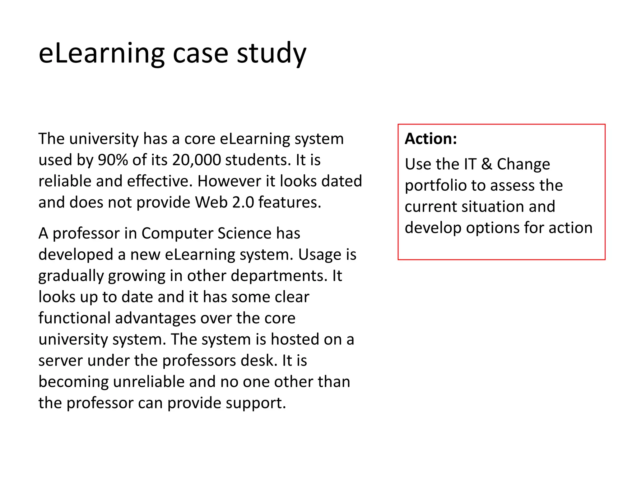 eLearning case study

The university has a core eLearning system       Action:
used by 90% of its 20,000 students. It is        Use the IT & Change
reliable and effective. However it looks dated   portfolio to assess the
and does not provide Web 2.0 features.           current situation and
A professor in Computer Science has              develop options for action
developed a new eLearning system. Usage is
gradually growing in other departments. It
looks up to date and it has some clear
functional advantages over the core
university system. The system is hosted on a
server under the professors desk. It is
becoming unreliable and no one other than
the professor can provide support.
 