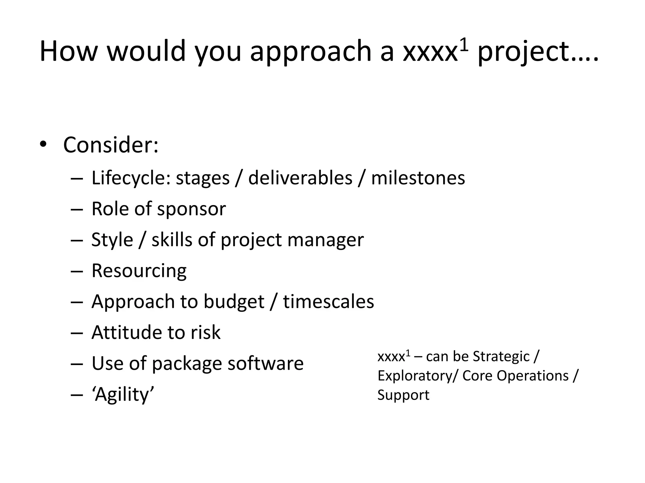 How would you approach a xxxx1 project….

• Consider:
  –   Lifecycle: stages / deliverables / milestones
  –   Role of sponsor
  –   Style / skills of project manager
  –   Resourcing
  –   Approach to budget / timescales
  –   Attitude to risk
                                         xxxx1 – can be Strategic /
  –   Use of package software            Exploratory/ Core Operations /
  –   ‘Agility’                          Support
 