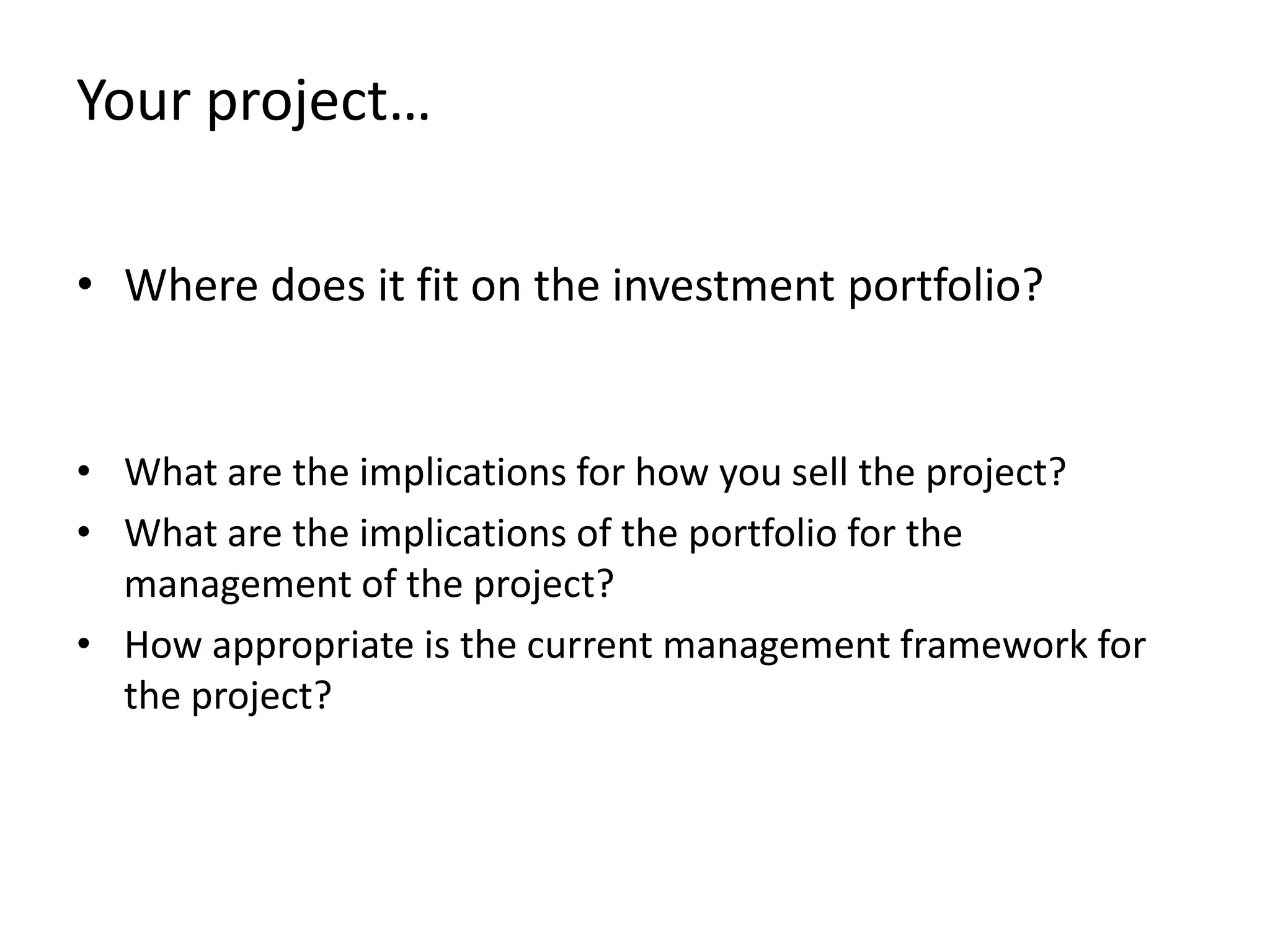 Your project…

• Where does it fit on the investment portfolio?


• What are the implications for how you sell the project?
• What are the implications of the portfolio for the
  management of the project?
• How appropriate is the current management framework for
  the project?
 