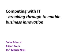Competing with IT
- breaking through to enable
business innovation



Colin Ashurst
Alison Freer
15th March 2013
 