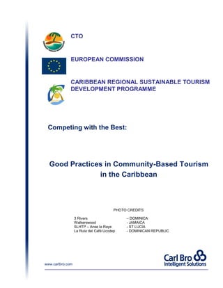 CTO
Good Practices in Community-Based Tourism
in the Caribbean
www.carlbro.com
EUROPEAN COMMISSION
Competing with the Best:
CARIBBEAN REGIONAL SUSTAINABLE TOURISM
DEVELOPMENT PROGRAMME
PHOTO CREDITS
3 Rivers – DOMINICA
Walkerswood - JAMAICA
SLHTP – Anse la Raye - ST LUCIA
La Ruta del Café Ucodep - DOMINICAN REPUBLIC
 