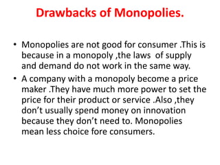 Drawbacks of Monopolies.
• Monopolies are not good for consumer .This is
because in a monopoly ,the laws of supply
and dem...