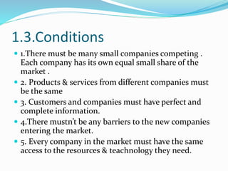 1.3.Conditions
 1.There must be many small companies competing .
Each company has its own equal small share of the
market...