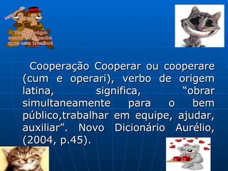Cooperação Cooperar ou cooperare (cum e operari), verbo de origem latina, significa, “obrar simultaneamente para o bem público,trabalhar em equipe, ajudar, auxiliar”. Novo Dicionário Aurélio,(2004, p.45).  