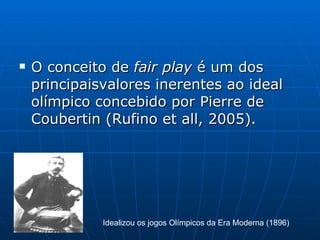 O conceito de  fair play  é um dos principaisvalores inerentes ao ideal olímpico concebido por Pierre de Coubertin (Rufino et all, 2005).  Idealizou os jogos Olímpicos da Era Moderna (1896) 