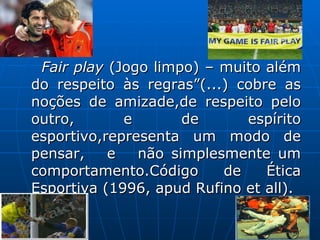 Fair play  (Jogo limpo) – muito além do respeito às regras”(...) cobre as noções de amizade,de respeito pelo outro, e de espírito esportivo,representa um modo de pensar,  e  não simplesmente um comportamento.Código de Ética Esportiva (1996, apud Rufino et all). 