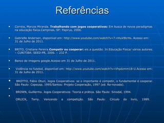 Referências Correia, Marcos Miranda.  Trabalhando com jogos cooperativos:  Em busca de novos paradigmas na educação física.Campinas, SP: Papirus, 2006. Gabrielle Andersen, disponível em:  http://www.youtube.com/watch?v=7-nHuVBtrHs . Acesso em: 31 de Julho de 2011.  BRITO, Cristiane Pereira. Competir ou cooperar:  eis a questão. In:Educação Física/ vários autores. – CURITIBA: SEED-PR, 2006. – 232 P. Banco de imagens google.Acesso em 31 de Julho de 2011. Violência no futebol, disponível em:  http://www.youtube.com/watch?v=Vhpdzmm18-U.Acesso  em: 31 de Julho de 2011. BROTTO, Fábio Otuzi, Jogos Cooperativos: se o importante é competir, o fundamental é cooperar. São Paulo: Cepeusp, 1995/Santos: Projeto Cooperação, 1997 (ed. Re-novada).   BROWN, Guillermo. Jogos Cooperativos: Teoria e prática. São Paulo: Sinodal, 1994.   ORLICK, Terry. Vencendo a competição. São Paulo: Círculo do livro, 1989. 