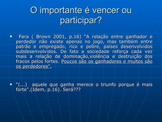 O importante é vencer ou participar? Para ( Brown 2001, p.16) “A relação entre ganhador e perdedor não existe apenas no jogo, mas também entre patrão e empregado, rico e pobre, países desenvolvidos subdesenvolvidos. De fato a sociedade reforça cada vez mais a relação de dominação,violência e destruição dos fracos pelos fortes.  Poucos são os ganhadores e muitos são os perdedores”. “ (...)  aquele que ganha merece o triunfo porque é mais forte”.(Idem, p.16). Será??? 