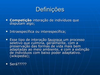Definições Competição  interação de indivíduos que disputam algo;  Intraespecífica ou interespecífica;  Esse tipo de interação  favorece  um processo seletivo que culmina, geralmente, com a preservação das formas de vida mais bem adaptadas ao meio ambiente, e com a extinção de indivíduos com baixo poder adaptativo. (wikipedia); Será????? 