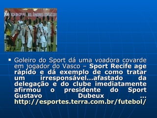 Goleiro do Sport dá uma voadora covarde em jogador do Vasco –  Sport Recife age rápido e dá exemplo de como tratar um irresponsável...afastado da delegação e do clube imediatamente afirmou o presidente do Sport Gustavo Dubeux ...  http://esportes.terra.com.br/futebol/noticias/0,,OI5260763-EI1832,00-   