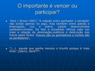 O importante é vencer ou
participar?
 Para ( Brown 2001) “A relação entre ganhador e perdedor
não existe apenas no jogo, mas também entre patrão e
empregado, rico e pobre, países desenvolvidos
subdesenvolvidos. De fato a sociedade reforça cada vez
mais a relação de dominação,violência e destruição dos
fracos pelos fortes. Poucos são os ganhadores e muitos são
os perdedores”.
 “(...) aquele que ganha merece o triunfo porque é mais
forte”.(Idem). Será???
 