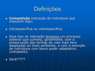 Definições
 Competição interação de indivíduos que
disputam algo;
 Intraespecífica ou interespecífica;
 Esse tipo de interação favorece um processo
seletivo que culmina, geralmente, com a
preservação das formas de vida mais bem
adaptadas ao meio ambiente, e com a extinção
de indivíduos com baixo poder adaptativo.
(wikipedia);
 Será?????
 